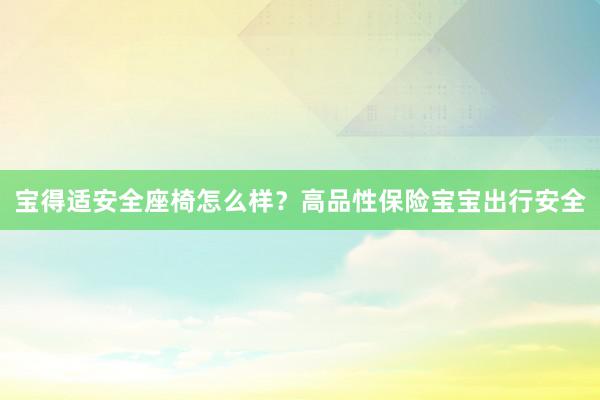 宝得适安全座椅怎么样？高品性保险宝宝出行安全